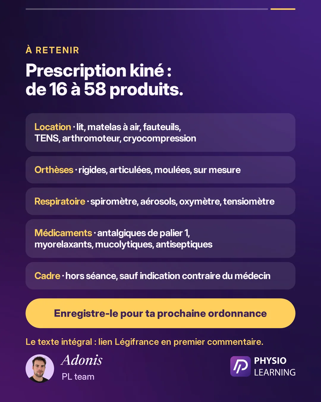 À retenir, prescription kiné : de 16 à 58 produits. Location : lit, matelas à air, fauteuils, TENS, arthromoteur, cryocompression. Orthèses : rigides, articulées, moulées, sur mesure. Respiratoire : spiromètre, aérosols, oxymètre, tensiomètre. Médicaments : antalgiques de palier 1, myorelaxants, mucolytiques, antiseptiques. Cadre : hors séance, sauf indication contraire du médecin. Enregistre-le pour ta prochaine ordonnance. Le texte intégral : lien Légifrance en premier commentaire. Signé Adonis, PL team.
